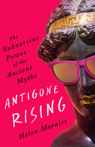 Antigone Rising The Subversive Power of the Ancient Myths by Helen Morales