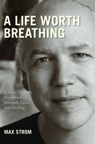 A Life Worth Breathing A Yoga Master's Handbook of Strength, Grace, and Healing by Max Strom